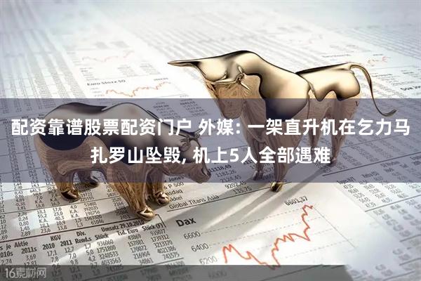 配资靠谱股票配资门户 外媒: 一架直升机在乞力马扎罗山坠毁, 机上5人全部遇难