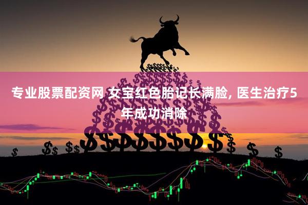 专业股票配资网 女宝红色胎记长满脸, 医生治疗5年成功消除