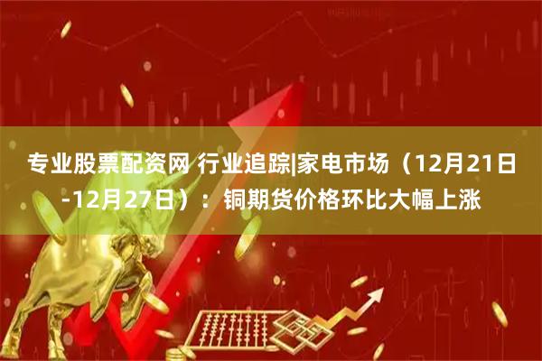 专业股票配资网 行业追踪|家电市场（12月21日-12月27日）：铜期货价格环比大幅上涨