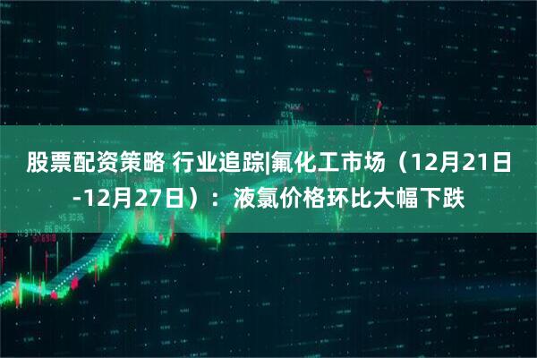 股票配资策略 行业追踪|氟化工市场（12月21日-12月27日）：液氯价格环比大幅下跌