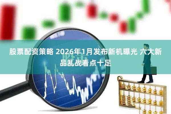 股票配资策略 2026年1月发布新机曝光 六大新品乱战看点十足