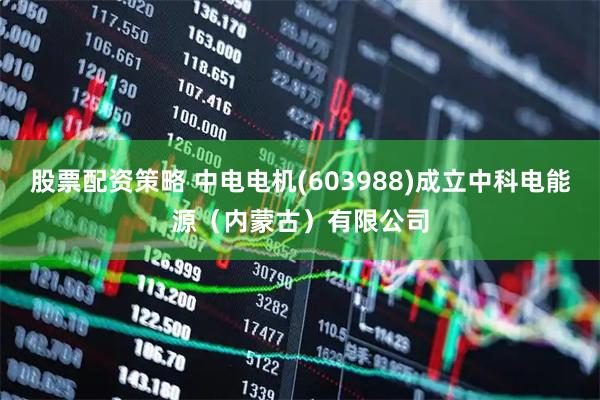 股票配资策略 中电电机(603988)成立中科电能源（内蒙古）有限公司