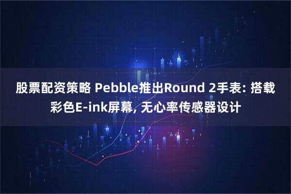 股票配资策略 Pebble推出Round 2手表: 搭载彩色E-ink屏幕, 无心率传感器设计