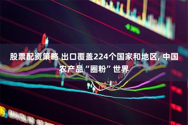 股票配资策略 出口覆盖224个国家和地区, 中国农产品“圈粉”世界