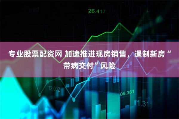 专业股票配资网 加速推进现房销售，遏制新房“带病交付”风险