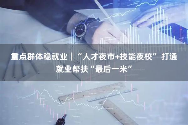 重点群体稳就业｜“人才夜市+技能夜校” 打通就业帮扶“最后一米”