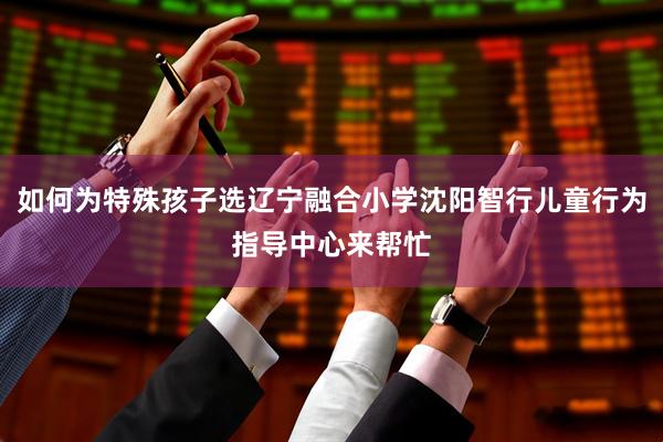 如何为特殊孩子选辽宁融合小学沈阳智行儿童行为指导中心来帮忙