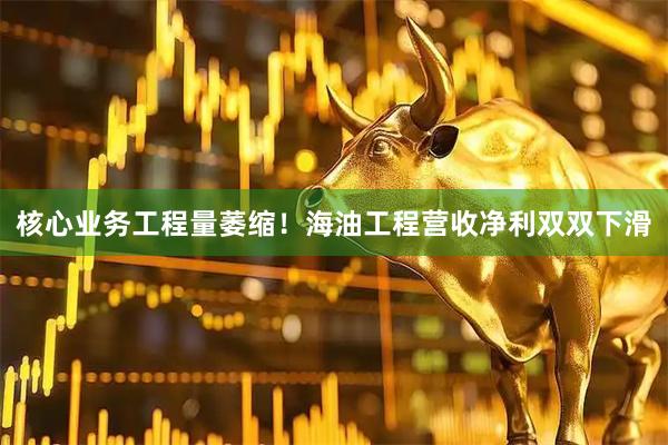 核心业务工程量萎缩!海油工程营收净利双双下滑
