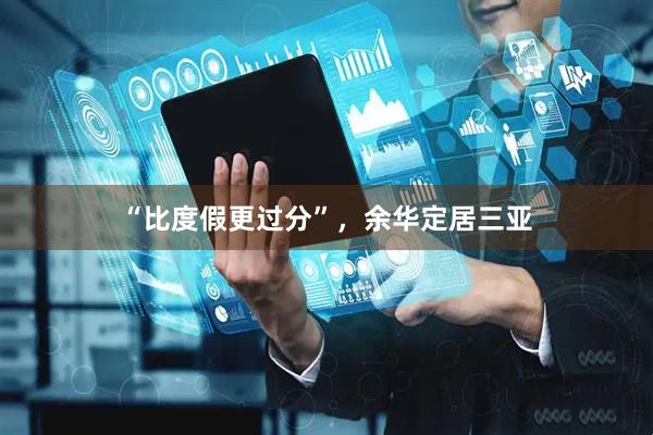 “比度假更过分”，余华定居三亚