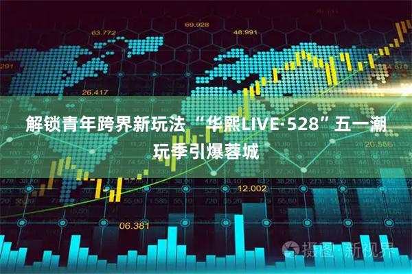 解锁青年跨界新玩法 “华熙LIVE·528”五一潮玩季引爆蓉城
