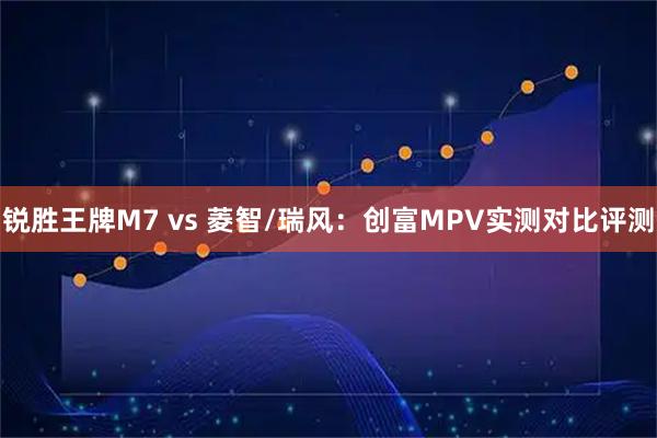 锐胜王牌M7 vs 菱智/瑞风：创富MPV实测对比评测
