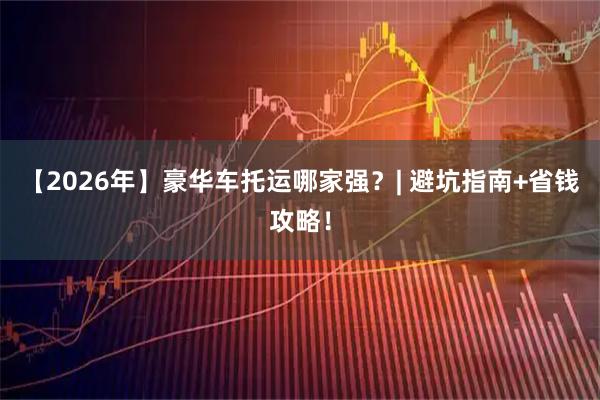 【2026年】豪华车托运哪家强？| 避坑指南+省钱攻略！