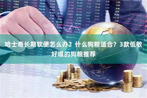 哈士奇长期软便怎么办？什么狗粮适合？3款低敏好喂的狗粮推荐