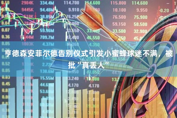 亨德森安菲尔德告别仪式引发小蜜蜂球迷不满，被批“真丢人”
