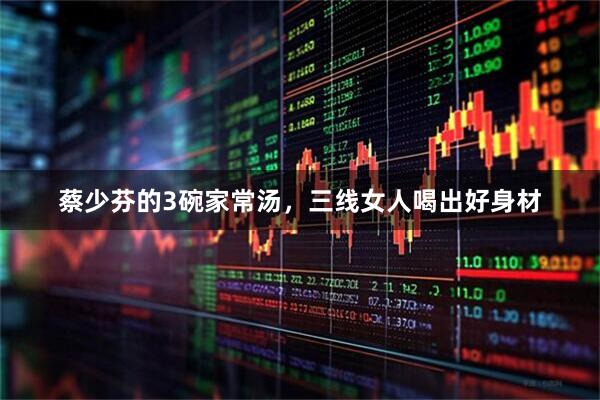 蔡少芬的3碗家常汤，三线女人喝出好身材