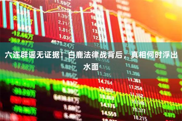 六连辟谣无证据！白鹿法律战背后，真相何时浮出水面