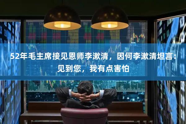 52年毛主席接见恩师李漱清，因何李漱清坦言：见到您，我有点害怕