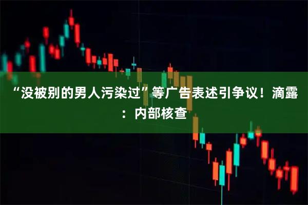 “没被别的男人污染过”等广告表述引争议！滴露：内部核查