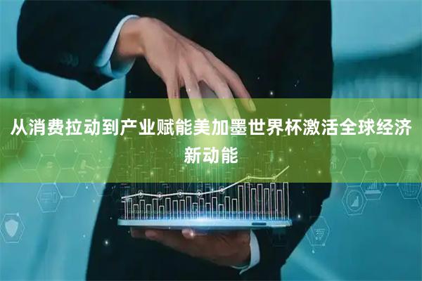 从消费拉动到产业赋能美加墨世界杯激活全球经济新动能