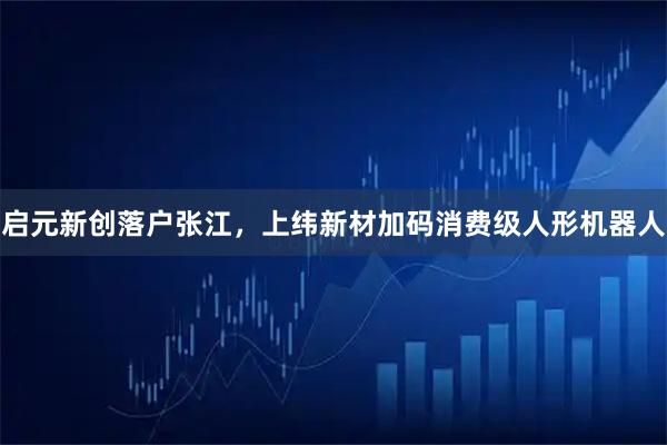 启元新创落户张江，上纬新材加码消费级人形机器人