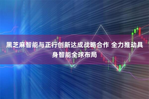 黑芝麻智能与正行创新达成战略合作 全力推动具身智能全球布局